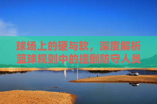 球场上的硬与软,深度解析篮球规则中的撞倒防守人员