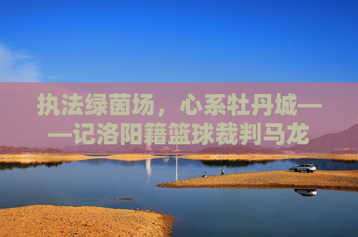 执法绿茵场，心系牡丹城——记洛阳籍篮球裁判马龙
