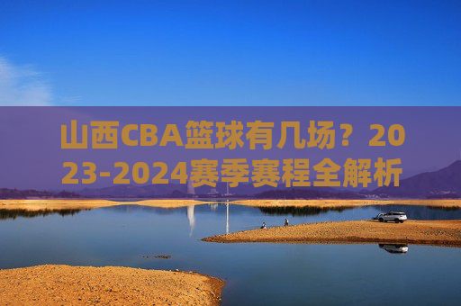 山西CBA篮球有几场?2023-2024赛季赛程全解析