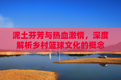 泥土芬芳与热血激情,深度解析乡村篮球文化的概念