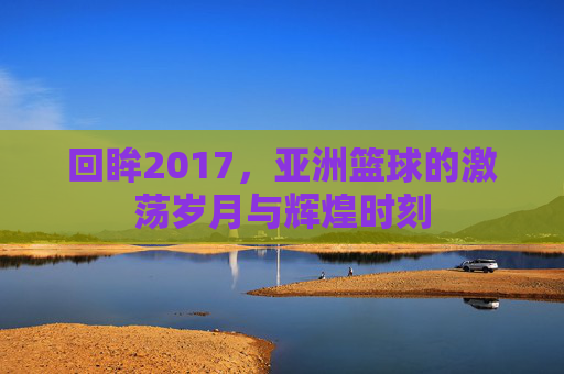 回眸2017，亚洲篮球的激荡岁月与辉煌时刻