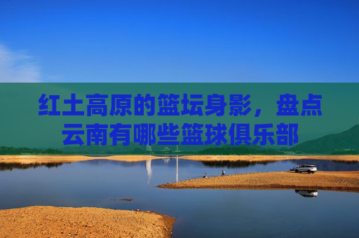 红土高原的篮坛身影，盘点云南有哪些篮球俱乐部