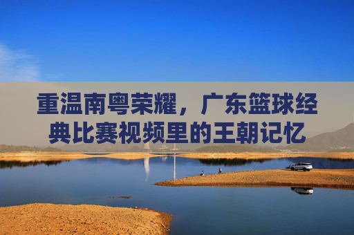 重温南粤荣耀，广东篮球经典比赛视频里的王朝记忆
