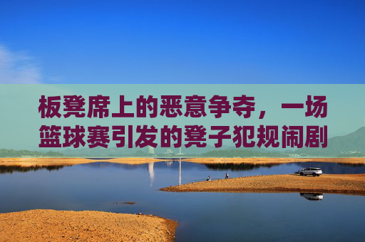 板凳席上的恶意争夺,一场篮球赛引发的凳子犯规闹剧