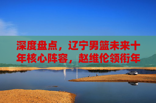 深度盘点，辽宁男篮未来十年核心阵容，赵维伦领衔年轻球员实力排名