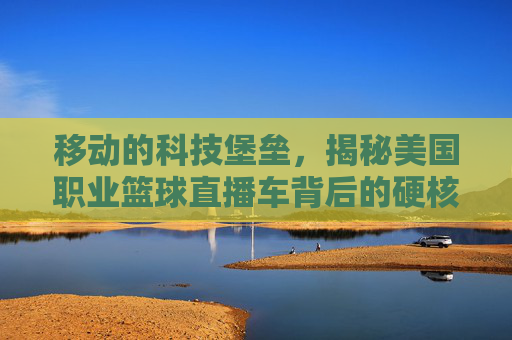 移动的科技堡垒，揭秘美国职业篮球直播车背后的硬核黑科技