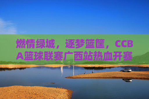燃情绿城,逐梦篮筐,CCBA篮球联赛广西站热血开赛