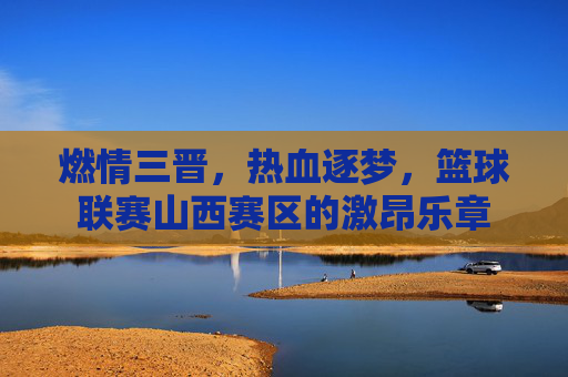 燃情三晋，热血逐梦，篮球联赛山西赛区的激昂乐章