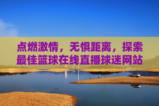 点燃激情,无惧距离,探索最佳篮球在线直播球迷网站