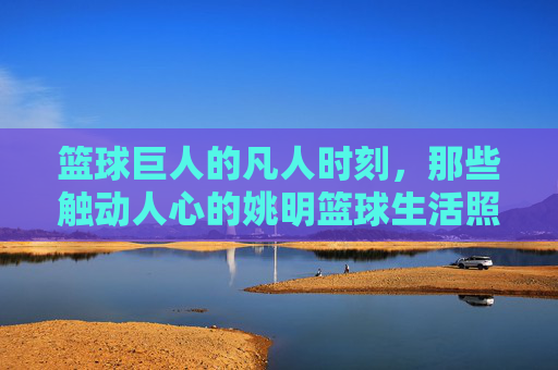 篮球巨人的凡人时刻,那些触动人心的姚明篮球生活照