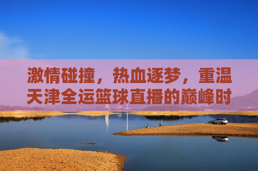 激情碰撞,热血逐梦,重温天津全运篮球直播的巅峰时刻