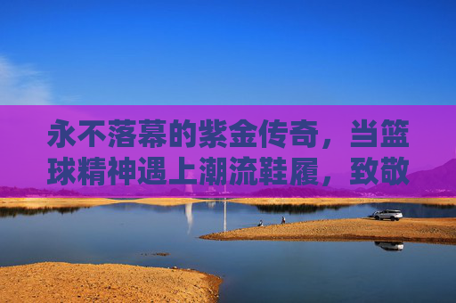永不落幕的紫金传奇,当篮球精神遇上潮流鞋履,致敬科比