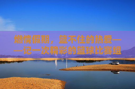 燃情假期,篮不住的热爱——记一次精彩的篮球比赛组织