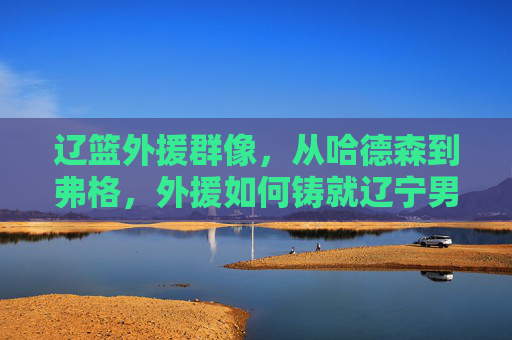 辽篮外援群像，从哈德森到弗格，外援如何铸就辽宁男篮的王朝基石