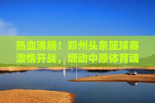 热血沸腾！郑州头条篮球赛激情开战，燃动中原体育魂