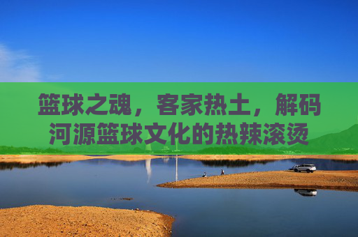 篮球之魂，客家热土，解码河源篮球文化的热辣滚烫