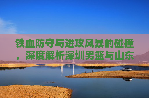 铁血防守与进攻风暴的碰撞,深度解析深圳男篮与山东男篮的CBA对决