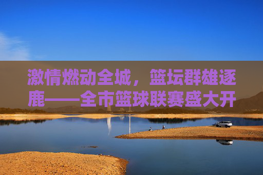 激情燃动全城,篮坛群雄逐鹿——全市篮球联赛盛大开幕