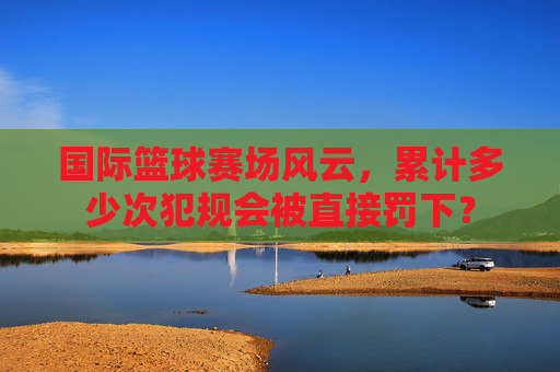 国际篮球赛场风云,累计多少次犯规会被直接罚下?