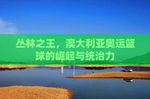 丛林之王,澳大利亚奥运篮球的崛起与统治力