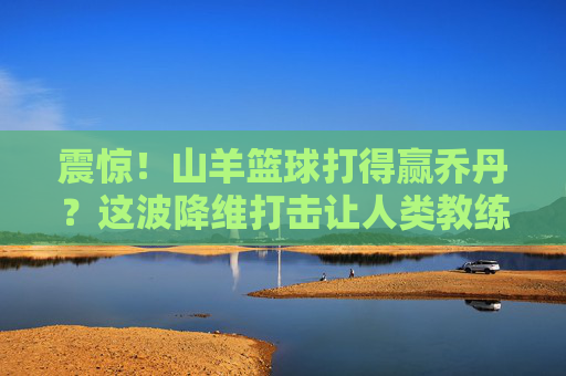 震惊!山羊篮球打得赢乔丹?这波降维打击让人类教练当场失业