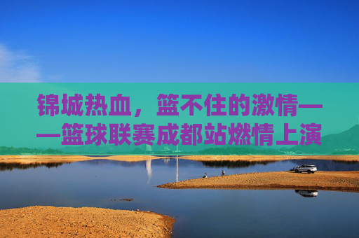 锦城热血,篮不住的激情——篮球联赛成都站燃情上演