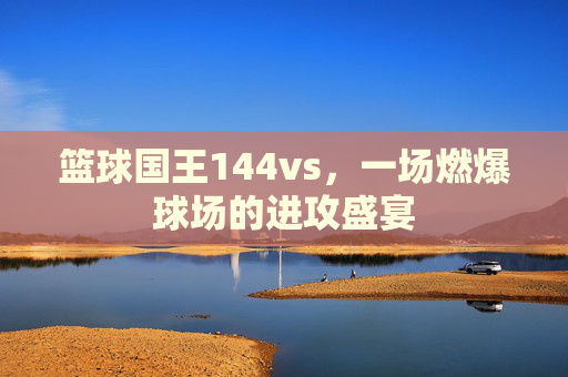 篮球国王144vs,一场燃爆球场的进攻盛宴