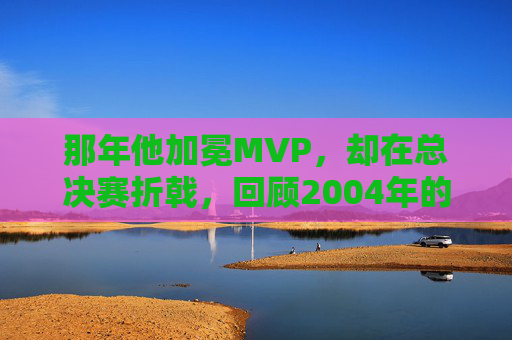 那年他加冕MVP,却在总决赛折戟,回顾2004年的科比·布莱恩特