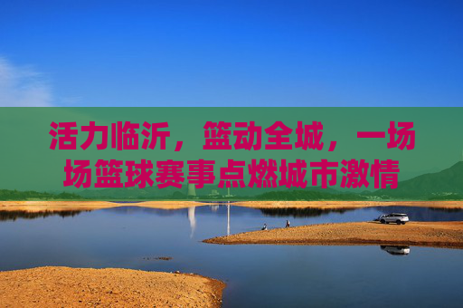 活力临沂,篮动全城,一场场篮球赛事点燃城市激情