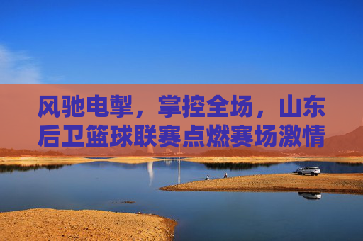风驰电掣,掌控全场,山东后卫篮球联赛点燃赛场激情