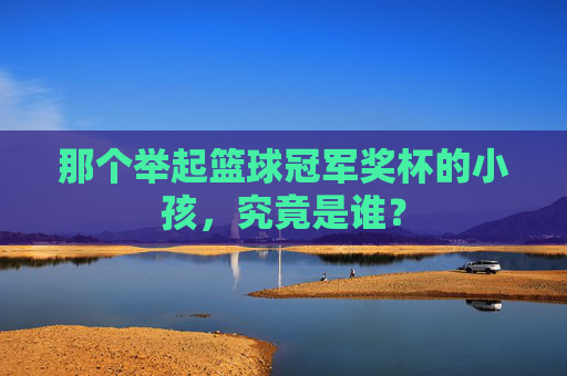 那个举起篮球冠军奖杯的小孩,究竟是谁?