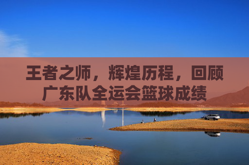 王者之师,辉煌历程,回顾广东队全运会篮球成绩