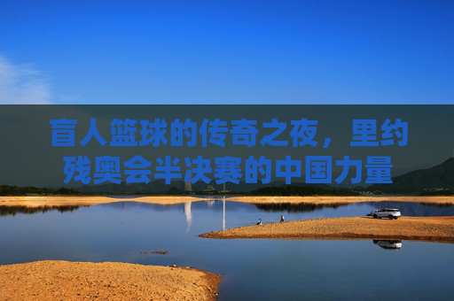 盲人篮球的传奇之夜,里约残奥会半决赛的中国力量