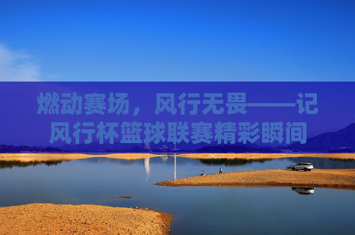燃动赛场,风行无畏——记风行杯篮球联赛精彩瞬间
