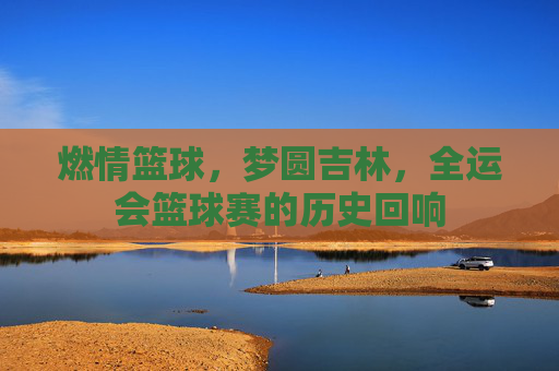 燃情篮球,梦圆吉林,全运会篮球赛的历史回响