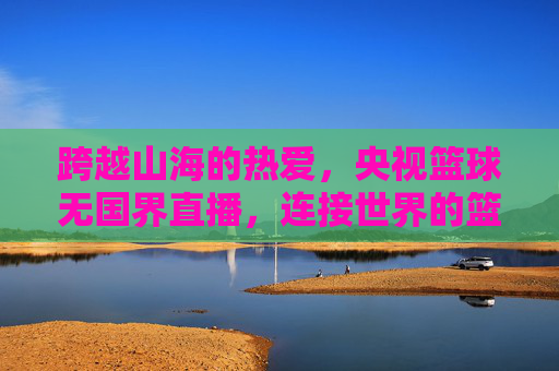 跨越山海的热爱,央视篮球无国界直播,连接世界的篮球情缘