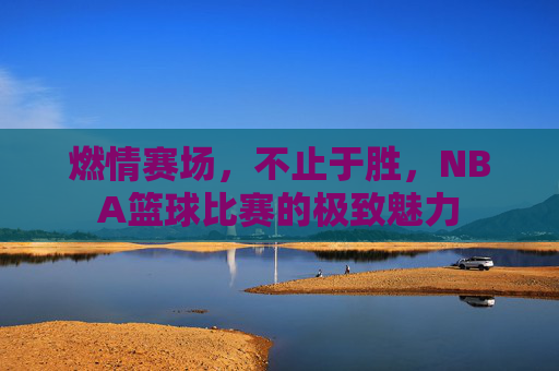燃情赛场,不止于胜,NBA篮球比赛的极致魅力