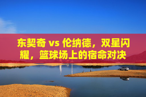 东契奇 vs 伦纳德,双星闪耀,篮球场上的宿命对决