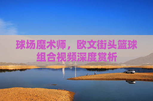 球场魔术师,欧文街头篮球组合视频深度赏析