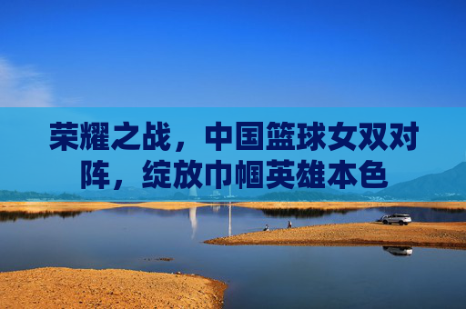 荣耀之战，中国篮球女双对阵，绽放巾帼英雄本色