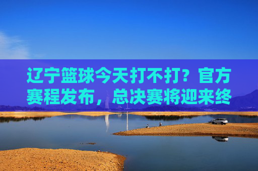 辽宁篮球今天打不打?官方赛程发布,总决赛将迎来终极决战