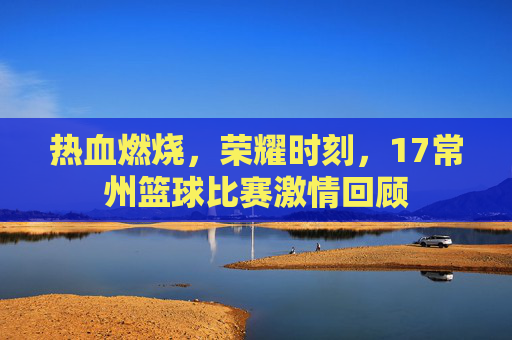 热血燃烧，荣耀时刻，17常州篮球比赛激情回顾