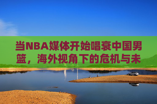 当NBA媒体开始唱衰中国男篮，海外视角下的危机与未来