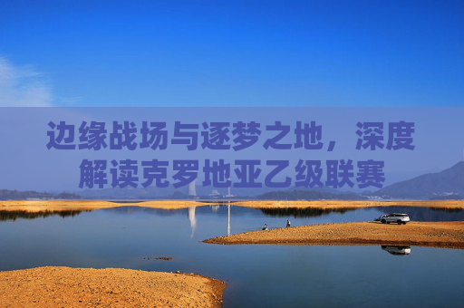 边缘战场与逐梦之地，深度解读克罗地亚乙级联赛