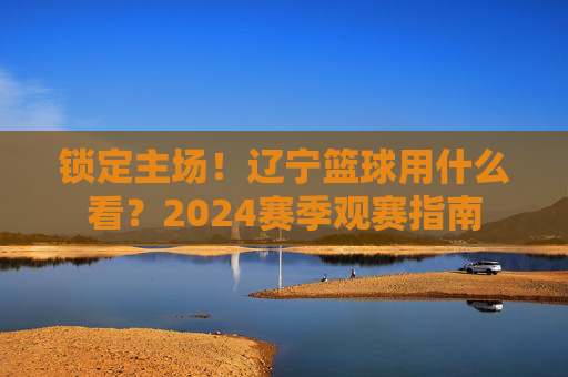 锁定主场!辽宁篮球用什么看?2024赛季观赛指南