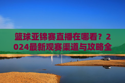 篮球亚锦赛直播在哪看？2024最新观赛渠道与攻略全解析