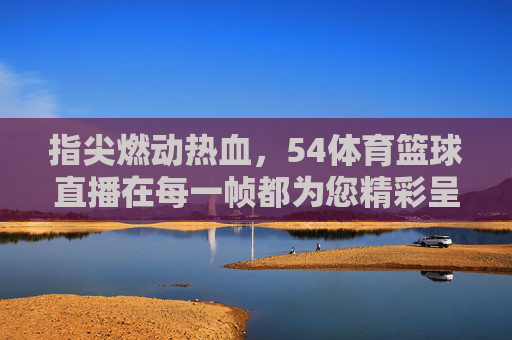 指尖燃动热血,54体育篮球直播在每一帧都为您精彩呈现