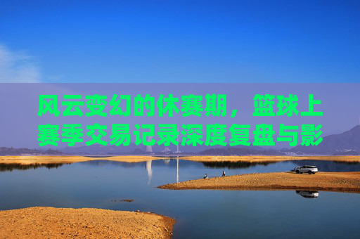 风云变幻的休赛期,篮球上赛季交易记录深度复盘与影响分析