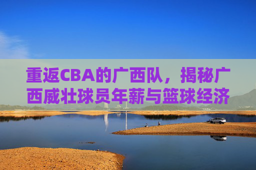重返CBA的广西队，揭秘广西威壮球员年薪与篮球经济现状