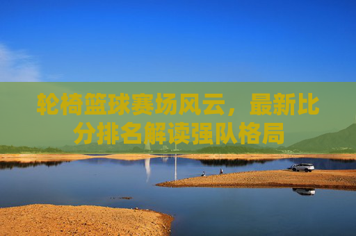 轮椅篮球赛场风云，最新比分排名解读强队格局
